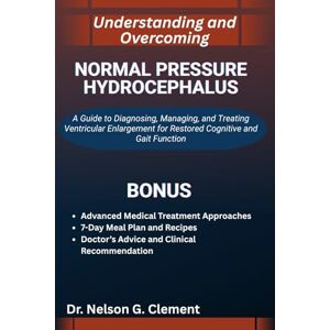 G. Clement, Dr. Nelson UNDERSTANDING AND OVERCOMING NORMAL PRESSURE HYDROCEPHALUS: A Guide to Diagnosing, Managing, and Treating Ventricular Enlargement for Restored Cognitive and Gait Function G. Clement, Dr. Nelson UNDERSTANDING AND OVERCOMING NORMAL PRESSURE HYDROCEPHALUS: A Guide to Diagnosing, Managing, and Treating Ventricular Enlargement for Restored Cognitive and Gait Function