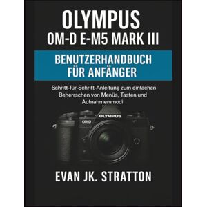 JK. Stratton, Evan Olympus OM-D E-M5 Mark III Benutzerhandbuch für Anfänger: Schritt-für-Schritt-Anleitung zum einfachen Beherrschen von Menüs, Tasten und Aufnahmemodi JK. Stratton, Evan Olympus OM-D E-M5 Mark III Benutzerhandbuch für Anfänger: Schritt-für-Schritt-Anleitung zum einfachen Beherrschen von Menüs, Tasten und Aufnahmemodi