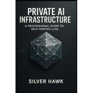 Hawk, Silver Private AI Infrastructure: A Professional Guide to Self-Hosted LLMs: Master the Deployment, Fine-Tuning, and Customization of LLaMA, Mistral, and Open-Source Language Models for Secure Hawk, Silver Private AI Infrastructure: A Professional Guide to Self-Hosted LLMs: Master the Deployment, Fine-Tuning, and Customization of LLaMA, Mistral, and Open-Source Language Models for Secure