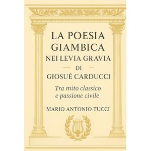 Tucci, Mario Antonio La poesia giambica nei Levia Gravia di Giosué Carducci: Tra mito classico e passione civile Tucci, Mario Antonio La poesia giambica nei Levia Gravia di Giosué Carducci: Tra mito classico e passione civile