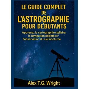 T.G. Wright, Alex LE GUIDE COMPLET DE L'ASTROGRAPHIE POUR DÉBUTANTS: Apprenez la cartographie stellaire, la navigation céleste et l'observation du ciel nocturne T.G. Wright, Alex LE GUIDE COMPLET DE L'ASTROGRAPHIE POUR DÉBUTANTS: Apprenez la cartographie stellaire, la navigation céleste et l'observation du ciel nocturne