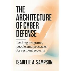 A. Sampson, Isabelle THE ARCHITECTURE OF CYBER DEFENSE: Leading Programs, People, and Processes for Resilient Security A. Sampson, Isabelle THE ARCHITECTURE OF CYBER DEFENSE: Leading Programs, People, and Processes for Resilient Security