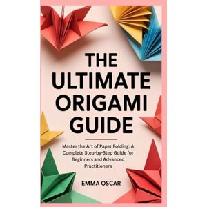 Oscar, Emma The Ultimate Origami Guide: Master the Art of Paper Folding: A Complete Step-by-Step Guide for Beginners and Advanced Practitioners Oscar, Emma The Ultimate Origami Guide: Master the Art of Paper Folding: A Complete Step-by-Step Guide for Beginners and Advanced Practitioners