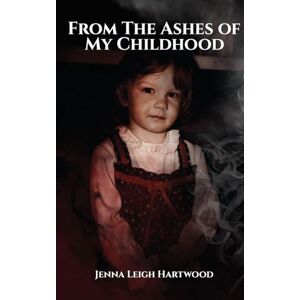 Leigh Hartwood, Jenna From the Ashes of My Childhood Reckoning with the Past, Reclaiming My Future Leigh Hartwood, Jenna From the Ashes of My Childhood Reckoning with the Past, Reclaiming My Future