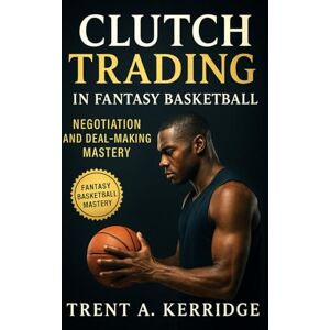 Kerridge, Trent A. Clutch Trading in Fantasy Basketball: Negotiation and Deal-Making Mastery: Strategic Trading Psychology and Timing Secrets for Fantasy League Dominance Kerridge, Trent A. Clutch Trading in Fantasy Basketball: Negotiation and Deal-Making Mastery: Strategic Trading Psychology and Timing Secrets for Fantasy League Dominance