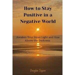 Supon, Douglas How To Stay Positive in a Negative World: Awaken Your Inner Light and Rise Above the Darkness Supon, Douglas How To Stay Positive in a Negative World: Awaken Your Inner Light and Rise Above the Darkness
