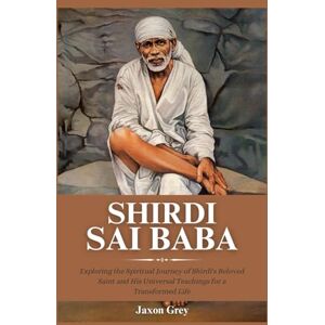 Grey, Jaxon Biography of Shirdi Sai Baba: Exploring the Spiritual Journey of Shirdi's Beloved Saint and His Universal Teachings for a Transformed Life Grey, Jaxon Biography of Shirdi Sai Baba: Exploring the Spiritual Journey of Shirdi's Beloved Saint and His Universal Teachings for a Transformed Life