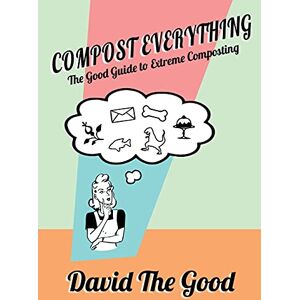 The Good, David Compost Everything: The Good Guide to Extreme Composting The Good, David Compost Everything: The Good Guide to Extreme Composting