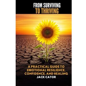 Cator, Jack From Surviving To Thriving: A Practical Guide to Emotional Resilience, Confidence, and Healing Cator, Jack From Surviving To Thriving: A Practical Guide to Emotional Resilience, Confidence, and Healing