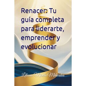 Mihordea, Liliana Mirela Renacer: Tu guía completa para liderarte, emprender y evolucionar Mihordea, Liliana Mirela Renacer: Tu guía completa para liderarte, emprender y evolucionar
