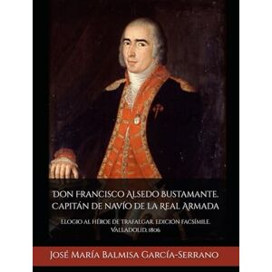 García-Serrano, Sr. José María Balmisa Don Francisco Alsedo Bustamante. Capitán de navío de la Real Armada: Elogio al héroe de Trafalgar. Edición facsímile. Valladolid, 1806 García-Serrano, Sr. José María Balmisa Don Francisco Alsedo Bustamante. Capitán de navío de la Real Armada: Elogio al héroe de Trafalgar. Edición facsímile. Valladolid, 1806
