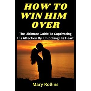 Rollins, Mary How to Win Him Over: The Ultimate Guide To Captivating His Affection By Unlocking His Heart Rollins, Mary How to Win Him Over: The Ultimate Guide To Captivating His Affection By Unlocking His Heart