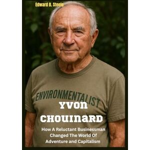 B. Steele, Edward Yvon Chouinard: How A Reluctant Businessman Changed The World Of Adventure and Capitalism B. Steele, Edward Yvon Chouinard: How A Reluctant Businessman Changed The World Of Adventure and Capitalism