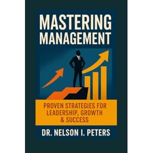PETERS, Dr. Nelson I Mastering Management: Proven Leadership Strategies for Entrepreneurs, CEOs, Startups, Churches & Growth-Driven Teams PETERS, Dr. Nelson I Mastering Management: Proven Leadership Strategies for Entrepreneurs, CEOs, Startups, Churches & Growth-Driven Teams