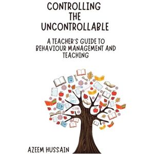 Hussain, Azeem CONTROLLING THE UNCONTROLLABLE A Teacher's Guide to Behaviour Management and Teaching Hussain, Azeem CONTROLLING THE UNCONTROLLABLE A Teacher's Guide to Behaviour Management and Teaching