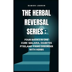 Lebron PA, Ramo Ramon The Herbal Reversal Series: Four Books in One, Curing Malaria, Diabetes, PTSD, and Panic Disorder with Herbs Lebron PA, Ramo Ramon The Herbal Reversal Series: Four Books in One, Curing Malaria, Diabetes, PTSD, and Panic Disorder with Herbs