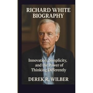 R. Wilber, Derek RICHARD WHITE BIOGRAPHY: Innovation, Simplicity, and the Power of Thinking Differently R. Wilber, Derek RICHARD WHITE BIOGRAPHY: Innovation, Simplicity, and the Power of Thinking Differently