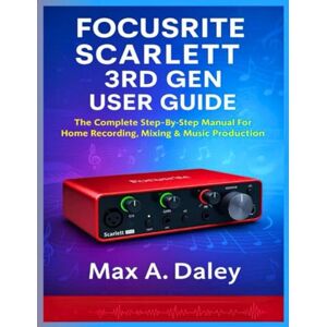 Daley, Max A. FOCUSRITE SCARLETT 3RD GEN USER GUIDE: The Complete Step-By-Step Manual For Home Recording, Mixing & Music Production Daley, Max A. FOCUSRITE SCARLETT 3RD GEN USER GUIDE: The Complete Step-By-Step Manual For Home Recording, Mixing & Music Production