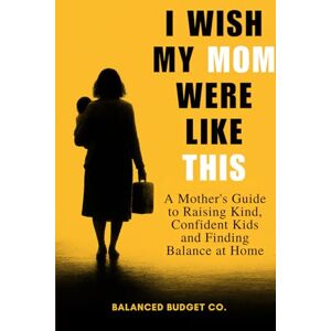 Co., Balanced Budget I Wish My Mom Were Like This: A Practical Motherhood Guide to Raising Happy, Confident Kids and Becoming the Mom Every Child Deserves Co., Balanced Budget I Wish My Mom Were Like This: A Practical Motherhood Guide to Raising Happy, Confident Kids and Becoming the Mom Every Child Deserves