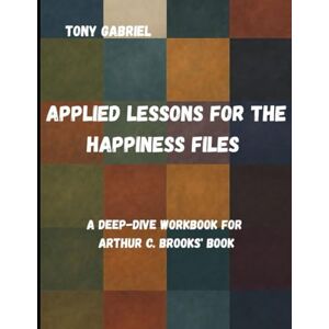 Gabriel, Tony Applied Lessons for The Happiness files: A Deep-Dive Workbook for Arthur C. Brooks' book Gabriel, Tony Applied Lessons for The Happiness files: A Deep-Dive Workbook for Arthur C. Brooks' book