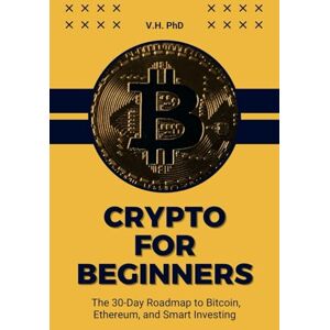 PhD, V.H. CRYPTO FOR BEGINNERS: THE 30-DAY ROADMAP TO BITCOIN, ETHEREUM, AND SMART INVESTING PhD, V.H. CRYPTO FOR BEGINNERS: THE 30-DAY ROADMAP TO BITCOIN, ETHEREUM, AND SMART INVESTING