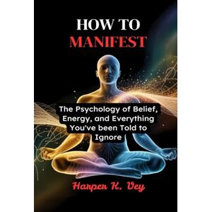 Vey, Harper K. How to Manifest: The Psychology of Belief, Energy, and Everything You've Been Told to Ignore Vey, Harper K. How to Manifest: The Psychology of Belief, Energy, and Everything You've Been Told to Ignore