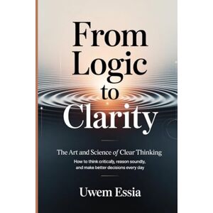 Essia, Uwem FROM LOGIC TO CLARITY: The Art and Science of Clear Thinking: How to Think Critically, Reason Soundly, and Make Better Decisions Every Day (Research Methodology) Essia, Uwem FROM LOGIC TO CLARITY: The Art and Science of Clear Thinking: How to Think Critically, Reason Soundly, and Make Better Decisions Every Day (Research Methodology)