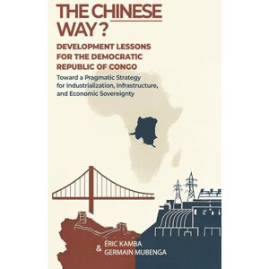 Kamba, Eric The Chinese Way? Development Lessons for the Democratic Republic of Congo: Toward a Pragmatic Strategy for Industrialization, Infrastructure, and Economic Sovereignty Kamba, Eric The Chinese Way? Development Lessons for the Democratic Republic of Congo: Toward a Pragmatic Strategy for Industrialization, Infrastructure, and Economic Sovereignty