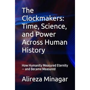Minagar, Alireza The Clockmakers: Time, Science, and Power Across Human History: How Humanity Measured Eternity — and Became Measured Minagar, Alireza The Clockmakers: Time, Science, and Power Across Human History: How Humanity Measured Eternity — and Became Measured