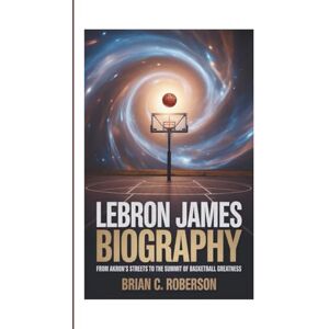 C. Roberson, Brian LEBRON JAMES BIOGRAPHY: From Akron's Streets to the Summit of Basketball Greatness C. Roberson, Brian LEBRON JAMES BIOGRAPHY: From Akron's Streets to the Summit of Basketball Greatness