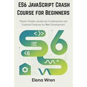Wren, Elena ES6 JavaScript Crash Course for Beginners: Master Modern JavaScript Fundamentals and Essential Features for Web Development Wren, Elena ES6 JavaScript Crash Course for Beginners: Master Modern JavaScript Fundamentals and Essential Features for Web Development