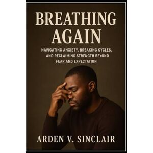 Sinclair, Arden V. Breathing Again: Navigating Anxiety, Breaking Cycles, and Reclaiming Strength Beyond Fear and Expectation Sinclair, Arden V. Breathing Again: Navigating Anxiety, Breaking Cycles, and Reclaiming Strength Beyond Fear and Expectation