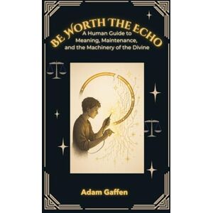 Gaffen, Adam Be Worth the Echo: A Human Guide to Meaning, Metaphysics, and the Machinery of the Divine Gaffen, Adam Be Worth the Echo: A Human Guide to Meaning, Metaphysics, and the Machinery of the Divine