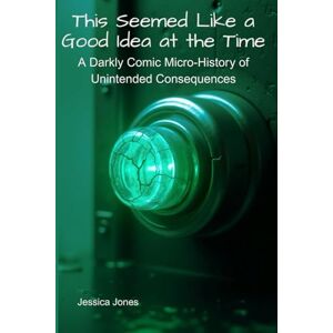 Jones, Jessica This Seemed Like a Good Idea at the Time: Unintended Consequences of Historical Breakthroughs Jones, Jessica This Seemed Like a Good Idea at the Time: Unintended Consequences of Historical Breakthroughs