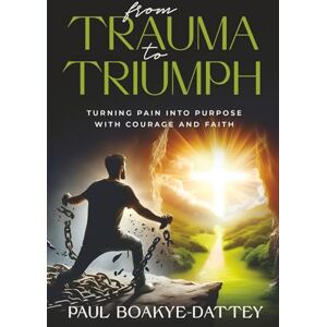 Boakye-Dattey, Paul FROM TRAUMA TO TRIUMPH: TURNING PAIN INTO PURPOSE WITH COURAGE AND FAITH Boakye-Dattey, Paul FROM TRAUMA TO TRIUMPH: TURNING PAIN INTO PURPOSE WITH COURAGE AND FAITH
