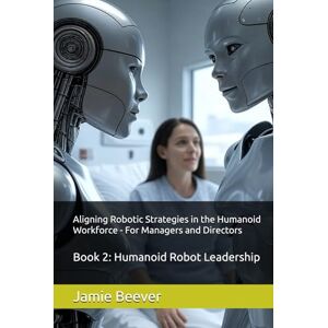Beever, Jamie Aligning Robotic Strategies in the Humanoid Workforce For Managers and Directors: Book 2: Humanoid Robot Leadership Beever, Jamie Aligning Robotic Strategies in the Humanoid Workforce For Managers and Directors: Book 2: Humanoid Robot Leadership