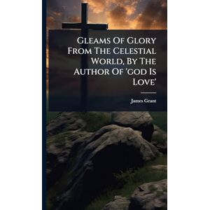 Grant, James Gleams Of Glory From The Celestial World, By The Author Of 'god Is Love' Grant, James Gleams Of Glory From The Celestial World, By The Author Of 'god Is Love'