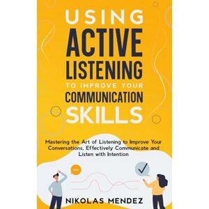 Mendez, Nikolas Using Active Listening to Improve Your Communication Skills: Mastering the Art of Listening to Improve Your Conversations, Effectively Communicate and Listen with Intention Mendez, Nikolas Using Active Listening to Improve Your Communication Skills: Mastering the Art of Listening to Improve Your Conversations, Effectively Communicate and Listen with Intention