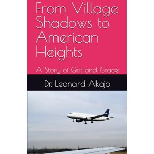 Akajo, Dr. Leonard From Village Shadows to American Heights: A Story of Grit and Grace Akajo, Dr. Leonard From Village Shadows to American Heights: A Story of Grit and Grace