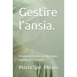 Milani, Maria Spe. Gestire l’ansia. Strumenti Pratici per Ritrovare Equilibrio e Serenità. Milani, Maria Spe. Gestire l’ansia. Strumenti Pratici per Ritrovare Equilibrio e Serenità.