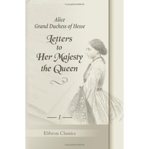 Alice; Grand Duchess of Hesse Letters to Her Majesty the Queen: With a memoir by H.R.H. Princess Christian. Volume 1 Alice; Grand Duchess of Hesse Letters to Her Majesty the Queen: With a memoir by H.R.H. Princess Christian. Volume 1