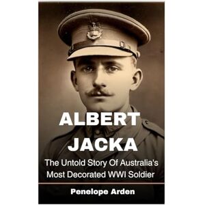 Arden, Penelope Albert Jacka: The Untold Story Of Australia's Most Decorated WWI Soldier Arden, Penelope Albert Jacka: The Untold Story Of Australia's Most Decorated WWI Soldier