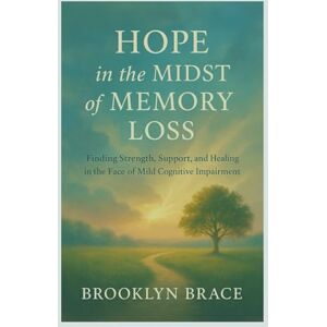 Brace, Brooklyn Hope in the Midst of Memory Loss: Finding Strength, Support, and Healing in the Face of Mild Cognitive Impairment Brace, Brooklyn Hope in the Midst of Memory Loss: Finding Strength, Support, and Healing in the Face of Mild Cognitive Impairment