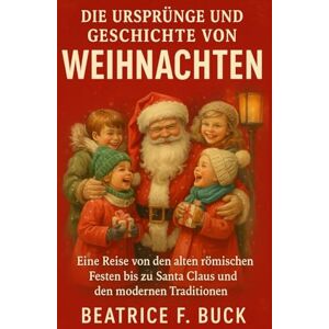 Buck, Beatrice F. Die Ursprünge und Geschichte von Weihnachten: Eine Reise von den alten römischen Festen bis zu Santa Claus und den modernen Traditionen Buck, Beatrice F. Die Ursprünge und Geschichte von Weihnachten: Eine Reise von den alten römischen Festen bis zu Santa Claus und den modernen Traditionen
