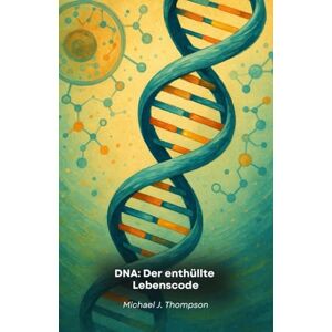 J. Thompson, Michael DNA: Der enthüllte Lebenscode: Eine Reise in das Wesen der Genetik, von den molekularen Grundlagen bis zu den Grenzen der modernen Biotechnologie J. Thompson, Michael DNA: Der enthüllte Lebenscode: Eine Reise in das Wesen der Genetik, von den molekularen Grundlagen bis zu den Grenzen der modernen Biotechnologie