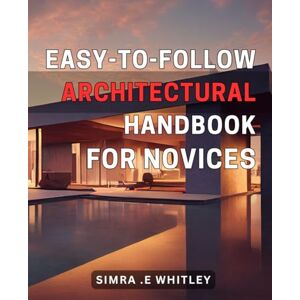 E Whitley, Simra . Easy-to-Follow Architectural Handbook for Novices: The Beginner's Guide to Mastering Architectural Techniques and Creating Stunning Designs E Whitley, Simra . Easy-to-Follow Architectural Handbook for Novices: The Beginner's Guide to Mastering Architectural Techniques and Creating Stunning Designs