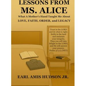 Hudson Jr, Earl Amis Lessons From Ms. Alice: What a Mother’s Hand Taught Me About LOVE, FAITH, ORDER, and LEGACY Hudson Jr, Earl Amis Lessons From Ms. Alice: What a Mother’s Hand Taught Me About LOVE, FAITH, ORDER, and LEGACY