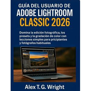 T. G. Wright, Alex GUÍA DEL USUARIO DE ADOBE LIGHTROOM CLASSIC 2026: Domina la edición fotográfica, los presets y la gradación de color con lecciones simples para principiantes y fotógrafos habituales T. G. Wright, Alex GUÍA DEL USUARIO DE ADOBE LIGHTROOM CLASSIC 2026: Domina la edición fotográfica, los presets y la gradación de color con lecciones simples para principiantes y fotógrafos habituales