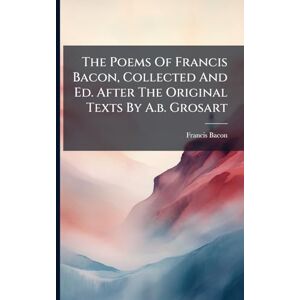 The Poems Of Francis Bacon, Collected And Ed. After The Original Texts By A.b. Grosart The Poems Of Francis Bacon, Collected And Ed. After The Original Texts By A.b. Grosart