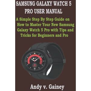 Gainey, Andy v. SAMSUNG GALAXY WATCH 5 PRO USER MANUAL: A Simple Step By Step Guide on How to Master Your New Samsung Galaxy Watch 5 Pro with Tips and Tricks for Beginners and Pro Gainey, Andy v. SAMSUNG GALAXY WATCH 5 PRO USER MANUAL: A Simple Step By Step Guide on How to Master Your New Samsung Galaxy Watch 5 Pro with Tips and Tricks for Beginners and Pro